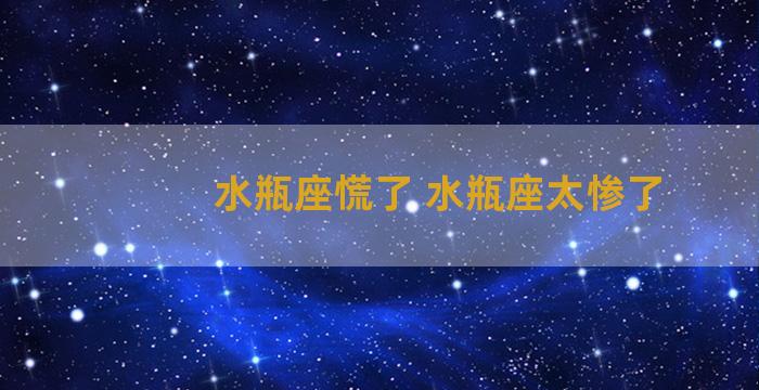 水瓶座慌了 水瓶座太惨了